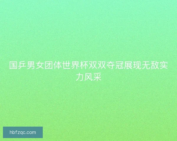 国乒男女团体世界杯双双夺冠展现无敌实力风采