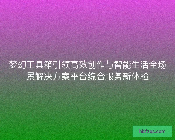 梦幻工具箱引领高效创作与智能生活全场景解决方案平台综合服务新体验