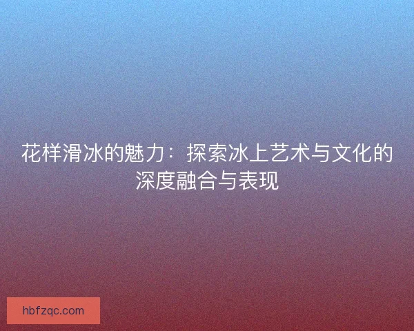 花样滑冰的魅力：探索冰上艺术与文化的深度融合与表现