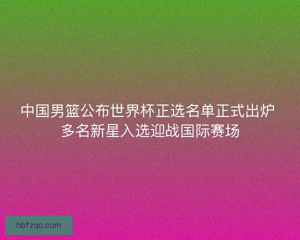 中国男篮公布世界杯正选名单正式出炉 多名新星入选迎战国际赛场
