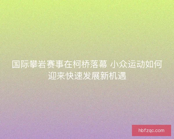 国际攀岩赛事在柯桥落幕 小众运动如何迎来快速发展新机遇