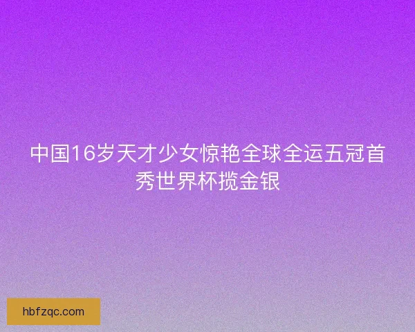 中国16岁天才少女惊艳全球全运五冠首秀世界杯揽金银