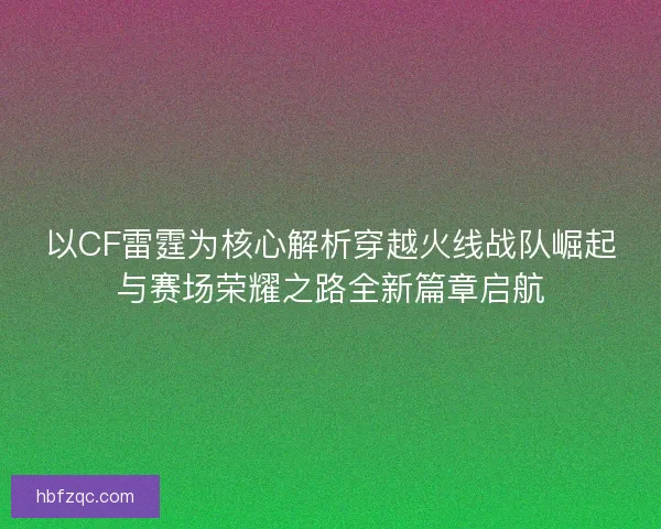 以CF雷霆为核心解析穿越火线战队崛起与赛场荣耀之路全新篇章启航